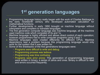  Programming language history really began with the work of Charles Babbage in 
the early nineteenth century who developed automated calculation for 
mathematical functions. 
 Further developments in early 1950 brought us machine language without 
interpreters and compilers to translate languages. 
 The first generation computer language was machine language, all the machine 
used machine code which consisted of 0s and 1s. 
 Machine language is highly efficient and allows direct control of each operation; 
however programmers had to write computer programs using 0 and 1. 
 Machine languages were created differently for different CPUs. Machine 
dependency was a problem because this programming language would only 
work for the system that it was written for. 
 Some of the drawbacks of the first generations languages were: 
 Programs were difficult to write and debug 
 Programming process was tedious 
 Programming was time confusing 
 Programs were error prone: This generation of programming languages 
were written in binary, a series of zeros and ones. Binary is difficult to read 
and errors occurred frequently. 
 