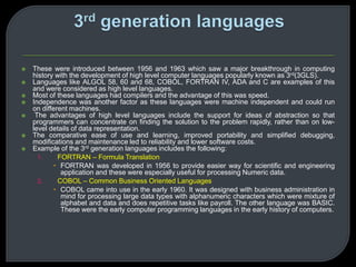  These were introduced between 1956 and 1963 which saw a major breakthrough in computing 
history with the development of high level computer languages popularly known as 3rd(3GLS). 
 Languages like ALGOL 58, 60 and 68, COBOL, FORTRAN IV, ADA and C are examples of this 
and were considered as high level languages. 
 Most of these languages had compilers and the advantage of this was speed. 
 Independence was another factor as these languages were machine independent and could run 
on different machines. 
 The advantages of high level languages include the support for ideas of abstraction so that 
programmers can concentrate on finding the solution to the problem rapidly, rather than on low-level 
details of data representation. 
 The comparative ease of use and learning, improved portability and simplified debugging, 
modifications and maintenance led to reliability and lower software costs. 
 Example of the 3rd generation languages includes the following: 
1. FORTRAN – Formula Translation 
 FORTRAN was developed in 1956 to provide easier way for scientific and engineering 
application and these were especially useful for processing Numeric data. 
2. COBOL – Common Business Oriented Languages 
 COBOL came into use in the early 1960. It was designed with business administration in 
mind for processing large data types with alphanumeric characters which were mixture of 
alphabet and data and does repetitive tasks like payroll. The other language was BASIC. 
These were the early computer programming languages in the early history of computers. 
 