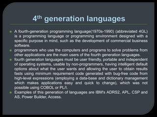  A fourth-generation programming language(1970s-1990) (abbreviated 4GL) 
is a programming language or programming environment designed with a 
specific purpose in mind, such as the development of commercial business 
software. 
 programmers who use the computers and programs to solve problems from 
other applications are the main users of the fourth generation languages. 
 fourth generation languages must be user friendly, portable and independent 
of operating systems, usable by non-programmers, having intelligent default 
options about what the user wants and allowing the user to obtain results 
fasts using minimum requirement code generated with bug-free code from 
high-level expressions (employing a data-base and dictionary management 
which makes applications easy and quick to change), which was not 
possible using COBOL or PL/I. 
 Examples of this generation of languages are IBM's ADRS2, APL, CSP and 
AS, Power Builder, Access. 
 
