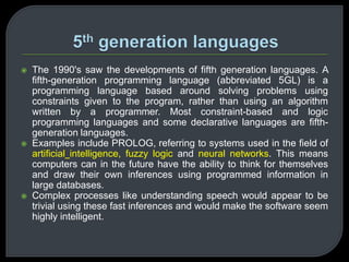  The 1990's saw the developments of fifth generation languages. A 
fifth-generation programming language (abbreviated 5GL) is a 
programming language based around solving problems using 
constraints given to the program, rather than using an algorithm 
written by a programmer. Most constraint-based and logic 
programming languages and some declarative languages are fifth-generation 
languages. 
 Examples include PROLOG, referring to systems used in the field of 
artificial intelligence, fuzzy logic and neural networks. This means 
computers can in the future have the ability to think for themselves 
and draw their own inferences using programmed information in 
large databases. 
 Complex processes like understanding speech would appear to be 
trivial using these fast inferences and would make the software seem 
highly intelligent. 
 