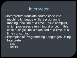  Interpreters translate source code into 
machine language while a program is 
running, one line at a time, unlike compiler, 
which processes everything at once. In this 
case a single line is executed at a time. It is 
time consuming. 
 Examples of Programming Languages Using 
Interpreter : 
• Lisp 
• BASIC 
 