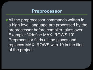 All the preprocessor commands written in 
a high level language are processed by the 
preprocessor before compiler takes over. 
Example: "#define MAX_ROWS 10" 
Preprocessor finds all the places and 
replaces MAX_ROWS with 10 in the files 
of the project. 
 