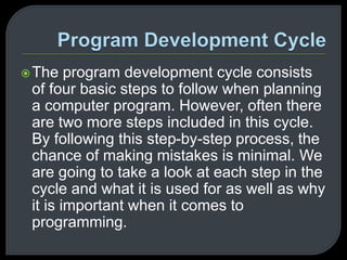 The program development cycle consists 
of four basic steps to follow when planning 
a computer program. However, often there 
are two more steps included in this cycle. 
By following this step-by-step process, the 
chance of making mistakes is minimal. We 
are going to take a look at each step in the 
cycle and what it is used for as well as why 
it is important when it comes to 
programming. 
 
