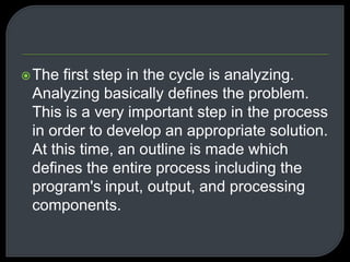 The first step in the cycle is analyzing. 
Analyzing basically defines the problem. 
This is a very important step in the process 
in order to develop an appropriate solution. 
At this time, an outline is made which 
defines the entire process including the 
program's input, output, and processing 
components. 
 