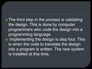 The third step in the process is validating 
the design. This is done by computer 
programmers who code the design into a 
programming language. 
 Implementing the design is step four. This 
is when the code to translate the design 
into a program is written. The new system 
is installed at this time. 
 