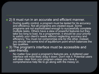  2) It must run in an accurate and efficient manner. 
• During quality control, a program must be tested for its accuracy 
and efficiency. Not all programs are created equal. Some 
programs are not sophisticated enough to successfully complete 
multiple tasks. Others have a slew of powerful features but they 
take too long to load. As a programmer, it should be your priority 
to satisfy your client's needs without neglecting accuracy and 
efficiency. You must not compromise one for the other, instead, 
you should set some kind of equilibrium point which balances the 
two qualities. 
 3) The program's interface must be accessible and 
user-friendly. 
• No matter how good a program's features are, a cluttered user 
interface will most likely drag it down. Don't risk it. Potential users 
will steer clear from your program unless you have a 
comprehensive help file to go along with the messy UI. 
 