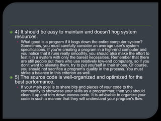 4) It should be easy to maintain and doesn't hog system 
resources. 
• What good is a program if it bogs down the entire computer system? 
Sometimes, you must carefully consider an average user's system 
specifications. If you're creating a program in a high-end computer and 
you notice that it runs really smoothly, you should also make the effort to 
test it in a system with only the barest necessities. Remember that there 
are still people out there who use relatively low-end computers, so if you 
don't want to alienate them, try to put yourself in their shoes. Of course, 
you should not sacrifice a program's quality in the process. You must 
strike a balance in this criterion as well. 
 5) The source code is well-organized and optimized for the 
best performance. 
• If your main goal is to share bits and pieces of your code to the 
community to showcase your skills as a programmer, then you should 
clean it up and trim down excess code. It is advisable to organize your 
code in such a manner that they will understand your program's flow. 
 