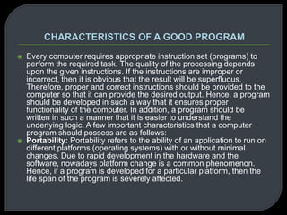  Every computer requires appropriate instruction set (programs) to 
perform the required task. The quality of the processing depends 
upon the given instructions. If the instructions are improper or 
incorrect, then it is obvious that the result will be superfluous. 
Therefore, proper and correct instructions should be provided to the 
computer so that it can provide the desired output. Hence, a program 
should be developed in such a way that it ensures proper 
functionality of the computer. In addition, a program should be 
written in such a manner that it is easier to understand the 
underlying logic. A few important characteristics that a computer 
program should possess are as follows: 
 Portability: Portability refers to the ability of an application to run on 
different platforms (operating systems) with or without minimal 
changes. Due to rapid development in the hardware and the 
software, nowadays platform change is a common phenomenon. 
Hence, if a program is developed for a particular platform, then the 
life span of the program is severely affected. 
 