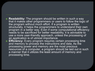  Readability: The program should be written in such a way 
that it makes other programmers or users to follow the logic of 
the program without much effort. If a program is written 
structurally, it helps the programmers to understand their own 
program in a better way. Even if some computational efficiency 
needs to be sacrificed for better readability, it is advisable to 
use a more user-friendly approach, unless the processing of 
an application is of utmost importance. 
 Efficiency: Every program requires certain processing time 
and memory to process the instructions and data. As the 
processing power and memory are the most precious 
resources of a computer, a program should be laid out in such 
a manner that it utilizes the least amount of memory and 
processing time. 
 