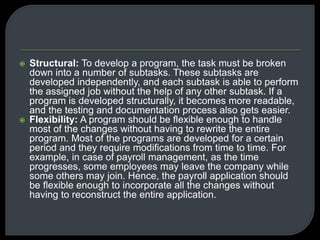  Structural: To develop a program, the task must be broken 
down into a number of subtasks. These subtasks are 
developed independently, and each subtask is able to perform 
the assigned job without the help of any other subtask. If a 
program is developed structurally, it becomes more readable, 
and the testing and documentation process also gets easier. 
 Flexibility: A program should be flexible enough to handle 
most of the changes without having to rewrite the entire 
program. Most of the programs are developed for a certain 
period and they require modifications from time to time. For 
example, in case of payroll management, as the time 
progresses, some employees may leave the company while 
some others may join. Hence, the payroll application should 
be flexible enough to incorporate all the changes without 
having to reconstruct the entire application. 
 