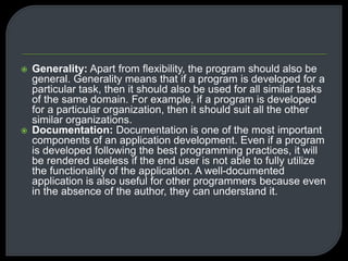  Generality: Apart from flexibility, the program should also be 
general. Generality means that if a program is developed for a 
particular task, then it should also be used for all similar tasks 
of the same domain. For example, if a program is developed 
for a particular organization, then it should suit all the other 
similar organizations. 
 Documentation: Documentation is one of the most important 
components of an application development. Even if a program 
is developed following the best programming practices, it will 
be rendered useless if the end user is not able to fully utilize 
the functionality of the application. A well-documented 
application is also useful for other programmers because even 
in the absence of the author, they can understand it. 
