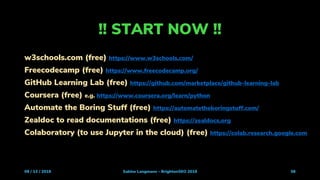 !! START NOW !!
09 / 13 / 2019 Sabine Langmann - BrightonSEO 2019 56
w3schools.com (free) https://www.w3schools.com/
Freecodecamp (free) https://www.freecodecamp.org/
GitHub Learning Lab (free) https://github.com/marketplace/github-learning-lab
Coursera (free) e.g. https://www.coursera.org/learn/python
Automate the Boring Stuff (free) https://automatetheboringstuff.com/
Zealdoc to read documentations (free) https://zealdocs.org
Colaboratory (to use Jupyter in the cloud) (free) https://colab.research.google.com
 