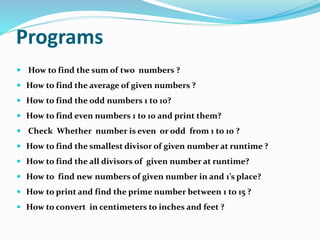 Programs
 How to find the sum of two numbers ?
 How to find the average of given numbers ?
 How to find the odd numbers 1 to 10?
 How to find even numbers 1 to 10 and print them?
 Check Whether number is even or odd from 1 to 10 ?
 How to find the smallest divisor of given number at runtime ?
 How to find the all divisors of given number at runtime?
 How to find new numbers of given number in and 1’s place?
 How to print and find the prime number between 1 to 15 ?
 How to convert in centimeters to inches and feet ?
 