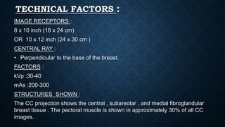 TECHNICAL FACTORS :
IMAGE RECEPTORS :
8 x 10 inch (18 x 24 cm)
OR 10 x 12 inch (24 x 30 cm )
CENTRAL RAY :
• Perpendicular to the base of the breast.
FACTORS :
kVp :30-40
mAs :200-300
STRUCTURES SHOWN :
The CC projection shows the central , subareolar , and medial fibroglandular
breast tissue . The pectoral muscle is shown in approximately 30% of all CC
images.
 