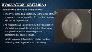EVALUATION CRITERIA :
The following should be clearly shown :
o The PNL extending posteriorly to the edge of the
image and measuring within 1 cm of the depth of
PNL on MLO projection.
o All medial tissue , as shown by the visualization
of medial retroglandular fat and the absence of
fibroglandular tissue extending to the
posteromedial edge of image.
o Nipple in profile ( if possible ) and at mid line,
indicating no exaggeration of positioning.
 