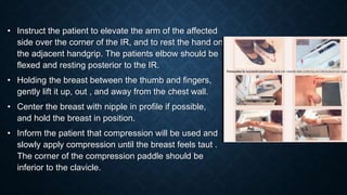 • Instruct the patient to elevate the arm of the affected
side over the corner of the IR, and to rest the hand on
the adjacent handgrip. The patients elbow should be
flexed and resting posterior to the IR.
• Holding the breast between the thumb and fingers,
gently lift it up, out , and away from the chest wall.
• Center the breast with nipple in profile if possible,
and hold the breast in position.
• Inform the patient that compression will be used and
slowly apply compression until the breast feels taut .
The corner of the compression paddle should be
inferior to the clavicle.
 