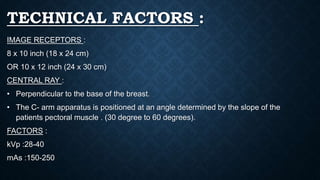 TECHNICAL FACTORS :
IMAGE RECEPTORS :
8 x 10 inch (18 x 24 cm)
OR 10 x 12 inch (24 x 30 cm)
CENTRAL RAY :
• Perpendicular to the base of the breast.
• The C- arm apparatus is positioned at an angle determined by the slope of the
patients pectoral muscle . (30 degree to 60 degrees).
FACTORS :
kVp :28-40
mAs :150-250
 
