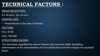 TECHNICAL FACTORS :
IMAGE RECEPTORS :
8 x 10 inch ( 18 x 24 cm )
CENTRAL RAY :
• Perpendicular to the area of interest.
FACTORS :
kVp :30-40
mAs :150-250
STRUCTURES SHOWN :
This technique magnifies the area of interest with improved detail, facilitating
determination of the characteristics of microcalcifications and the margins of suspected
lesion.
 