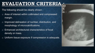 EVALUATION CRITERIA :
The following should be clearly shown :
o Area of interest within collimated and compressed
margin.
o Improved delineation of number, distribution, and
morphology of microcalcifications.
o Enhanced architectural characteristics of focal
density or mass.
o Uniform tissue exposure if compression is adequate.
 