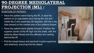 90-DEGREE MEDIOLATERAL
PROJECTION (ML) :
POSITION OF PATIENT :
• Have the patient stand facing the IR, or seat the
patient on an adjustable stool facing the unit and
rotate the C-arm assembly 90 degrees, with the x-ray
tube placed on the medial side of the patients breast.
• Have the patient bend slightly forward. Position the
superior corner of the IR high into the axilla, with the
patients elbow flexed and the affected arm resting
behind the IR.
• Pull the breast tissue and pectoral muscle superiorly
and anteriorly, ensuring that the lateral
 