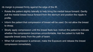 rib margin is pressed firmly against the edge of the IR.
• Rotate the patient slightly laterally to help bring the medial tissue forward. Gently
pull the medial breast tissue forward from the sternum and position the nipple in
profile.
• Inform the patient that compression of breast will be used. Do not allow the breast
to droop.
• Slowly apply compression until the breast feels taut. Instruct the patient to indicate
whether the compression becomes uncomfortable. Ask the patient to hold the
opposite breast away from the path of beam.
• When full compression is achieved, make the Exposure and release the breast
compression immediately.
 