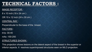 TECHNICAL FACTORS :
IMAGE RECEPTOR :
8 x 10 inch (18 x 24 cm )
OR 10 x 12 inch (24 x 30 cm )
CENTRAL RAY :
Perpendicular to the base of the breast.
FACTORS :
kVp :30-40
mAs :150-250
STRUCTURES SHOWN :
This projection shows lesions on the lateral aspect of the breast in the superior or
inferior aspects. It resolves superimposed structures seen on MLO projection.
 