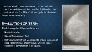 Localizes a lesion seen on one (or both )of the initial
projections and shows air fluid and flat fluid levels in the
breast structures (i.e ;Milk of calcium, galactoceles) and in
the pnuemocystography.
EVALUATION CRITERIA :
The following should be clearly shown :
o Nipple in profile
o Open inframammary fold
o Retroglandular fat well visualized to ensure inclusion of
deep fibroglandular breast tissue. Uniform tissue
exposure if compression is adequate.
 