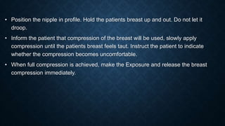 • Position the nipple in profile. Hold the patients breast up and out. Do not let it
droop.
• Inform the patient that compression of the breast will be used, slowly apply
compression until the patients breast feels taut. Instruct the patient to indicate
whether the compression becomes uncomfortable.
• When full compression is achieved, make the Exposure and release the breast
compression immediately.
 