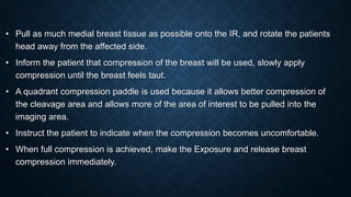 • Pull as much medial breast tissue as possible onto the IR, and rotate the patients
head away from the affected side.
• Inform the patient that compression of the breast will be used, slowly apply
compression until the breast feels taut.
• A quadrant compression paddle is used because it allows better compression of
the cleavage area and allows more of the area of interest to be pulled into the
imaging area.
• Instruct the patient to indicate when the compression becomes uncomfortable.
• When full compression is achieved, make the Exposure and release breast
compression immediately.
 