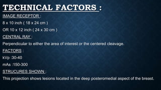 TECHNICAL FACTORS :
IMAGE RECEPTOR :
8 x 10 inch ( 18 x 24 cm )
OR 10 x 12 inch ( 24 x 30 cm )
CENTRAL RAY :
Perpendicular to either the area of interest or the centered cleavage.
FACTORS :
kVp :30-40
mAs :150-300
STRUCURES SHOWN :
This projection shows lesions located in the deep posteromedial aspect of the breast.
 