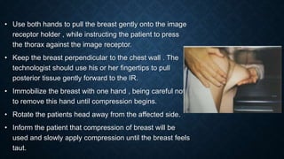 • Use both hands to pull the breast gently onto the image
receptor holder , while instructing the patient to press
the thorax against the image receptor.
• Keep the breast perpendicular to the chest wall . The
technologist should use his or her fingertips to pull
posterior tissue gently forward to the IR.
• Immobilize the breast with one hand , being careful not
to remove this hand until compression begins.
• Rotate the patients head away from the affected side.
• Inform the patient that compression of breast will be
used and slowly apply compression until the breast feels
taut.
 