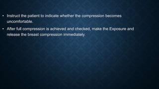 • Instruct the patient to indicate whether the compression becomes
uncomfortable.
• After full compression is achieved and checked, make the Exposure and
release the breast compression immediately.
 