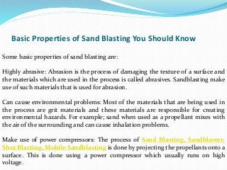 Basic Properties of Sand Blasting You Should Know
Some basic properties of sand blasting are:
Highly abrasive: Abrasion is the process of damaging the texture of a surface and
the materials which are used in the process is called abrasives. Sandblasting make
use of such materials that is used for abrasion.
Can cause environmental problems: Most of the materials that are being used in
the process are grit materials and these materials are responsible for creating
environmental hazards. For example; sand when used as a propellant mixes with
the air of the surrounding and can cause inhalation problems.
Make use of power compressors: The process of Sand Blasting, Sandblaster,
Shot Blasting, Mobile Sandblasting is done by projecting the propellants onto a
surface. This is done using a power compressor which usually runs on high
voltage.
 