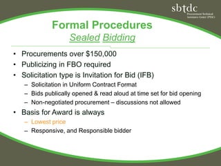 Formal Procedures
                   Sealed Bidding
• Procurements over $150,000
• Publicizing in FBO required
• Solicitation type is Invitation for Bid (IFB)
   – Solicitation in Uniform Contract Format
   – Bids publically opened & read aloud at time set for bid opening
   – Non-negotiated procurement – discussions not allowed
• Basis for Award is always
   – Lowest price
   – Responsive, and Responsible bidder
 