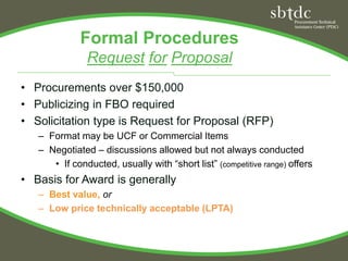 Formal Procedures
               Request for Proposal
• Procurements over $150,000
• Publicizing in FBO required
• Solicitation type is Request for Proposal (RFP)
   – Format may be UCF or Commercial Items
   – Negotiated – discussions allowed but not always conducted
      • If conducted, usually with “short list” (competitive range) offers
• Basis for Award is generally
   – Best value, or
   – Low price technically acceptable (LPTA)
 