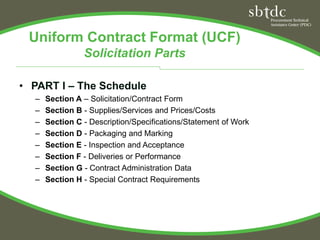 Uniform Contract Format (UCF)
                Solicitation Parts

• PART I – The Schedule
  –   Section A – Solicitation/Contract Form
  –   Section B - Supplies/Services and Prices/Costs
  –   Section C - Description/Specifications/Statement of Work
  –   Section D - Packaging and Marking
  –   Section E - Inspection and Acceptance
  –   Section F - Deliveries or Performance
  –   Section G - Contract Administration Data
  –   Section H - Special Contract Requirements
 