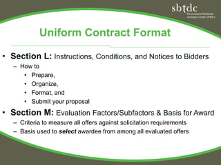 Uniform Contract Format

• Section L: Instructions, Conditions, and Notices to Bidders
   – How to
      • Prepare,
      • Organize,
      • Format, and
      • Submit your proposal
• Section M: Evaluation Factors/Subfactors & Basis for Award
   – Criteria to measure all offers against solicitation requirements
   – Basis used to select awardee from among all evaluated offers
 