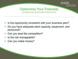 Determine Your Potential
              (Competiveness & Successful Performance)




• Is the opportunity consistent with your business plan?
• Do you have adequate plant capacity, equipment, and
  personnel?
• Can you beat the competition?
• Is the risk manageable?
• Can you make money?
 