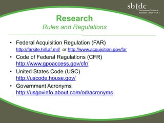 Research
                Rules and Regulations

• Federal Acquisition Regulation (FAR)
  http://farsite.hill.af.mil/ or http://www.acquisition.gov/far
• Code of Federal Regulations (CFR)
  http://www.gpoaccess.gov/cfr/
• United States Code (USC)
  http://uscode.house.gov/
• Government Acronyms
  http://usgovinfo.about.com/od/acronyms
 