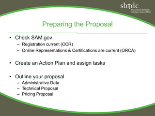 Preparing the Proposal
• Check SAM.gov
   – Registration current (CCR)
   – Online Representations & Certifications are current (ORCA)

• Create an Action Plan and assign tasks

• Outline your proposal
   – Administrative Data
   – Technical Proposal
   – Pricing Proposal
 