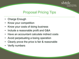 Proposal Pricing Tips
•   Charge Enough
•   Know your competition
•   Know your costs of doing business
•   Include a reasonable profit and G&A
•   Have an accountant calculate indirect costs
•   Avoid perpetuating a losing operation
•   Clearly prove the price is fair & reasonable
•   Verify numbers
 