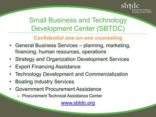 Small Business and Technology
         Development Center (SBTDC)
            Confidential one-on-one counseling
•   General Business Services – planning, marketing,
    financing, human resources, operations
•   Strategy and Organization Development Services
•   Export Financing Assistance
•   Technology Development and Commercialization
•   Boating Industry Services
•   Government Procurement Assistance
    – Procurement Technical Assistance Center
                         www.sbtdc.org
 