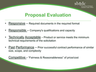 Proposal Evaluation
• Responsive – Required documents in the required format

• Responsible – Company's qualifications and capacity

• Technically Acceptable - Product or service meets the minimum
  technical requirements of the solicitation

• Past Performance – Prior successful contract performance of similar
  size, scope, and complexity

  Competitive - “Fairness & Reasonableness” of price/cost
 