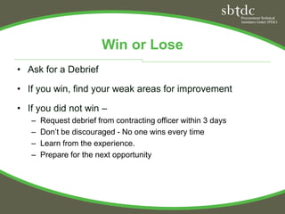 Win or Lose
• Ask for a Debrief

• If you win, find your weak areas for improvement

• If you did not win –
   –   Request debrief from contracting officer within 3 days
   –   Don’t be discouraged - No one wins every time
   –   Learn from the experience.
   –   Prepare for the next opportunity
 