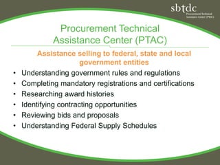 Procurement Technical
             Assistance Center (PTAC)
         Assistance selling to federal, state and local
                       government entities
•   Understanding government rules and regulations
•   Completing mandatory registrations and certifications
•   Researching award histories
•   Identifying contracting opportunities
•   Reviewing bids and proposals
•   Understanding Federal Supply Schedules
 