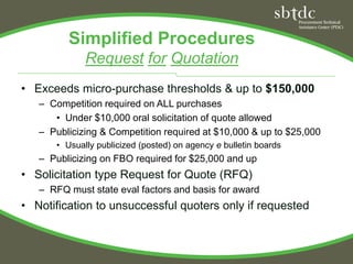 Simplified Procedures
             Request for Quotation
• Exceeds micro-purchase thresholds & up to $150,000
   – Competition required on ALL purchases
      • Under $10,000 oral solicitation of quote allowed
   – Publicizing & Competition required at $10,000 & up to $25,000
      • Usually publicized (posted) on agency e bulletin boards
   – Publicizing on FBO required for $25,000 and up
• Solicitation type Request for Quote (RFQ)
   – RFQ must state eval factors and basis for award
• Notification to unsuccessful quoters only if requested
 