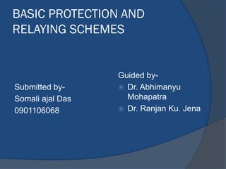 BASIC PROTECTION AND
RELAYING SCHEMES
Submitted by-
Somali ajal Das
0901106068
Guided by-
 Dr. Abhimanyu
Mohapatra
 Dr. Ranjan Ku. Jena
 