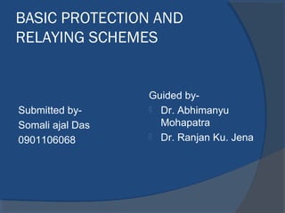 BASIC PROTECTION AND
RELAYING SCHEMES


                  Guided by-
Submitted by-      Dr. Abhimanyu

Somali ajal Das     Mohapatra
                   Dr. Ranjan Ku. Jena
0901106068
 