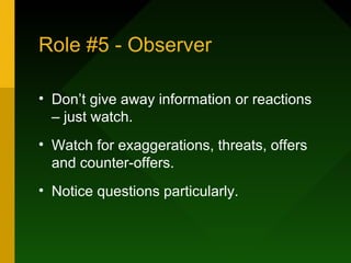 Role #5 - Observer

• Don’t give away information or reactions
  – just watch.
• Watch for exaggerations, threats, offers
  and counter-offers.
• Notice questions particularly.
 