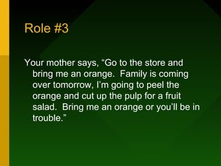 Role #3

Your mother says, “Go to the store and
 bring me an orange. Family is coming
 over tomorrow, I’m going to peel the
 orange and cut up the pulp for a fruit
 salad. Bring me an orange or you’ll be in
 trouble.”
 